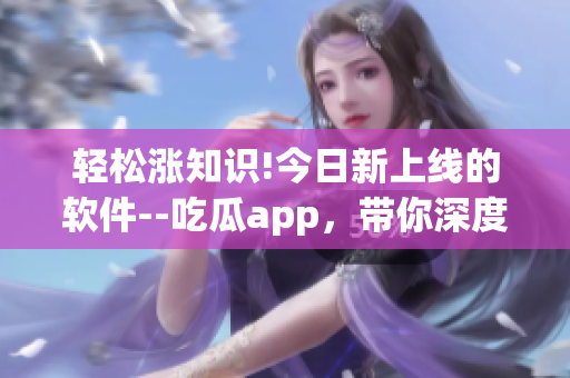 轻松涨知识!今日新上线的软件--吃瓜app，带你深度探索IT行业