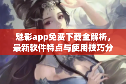 魅影app免费下载全解析，最新软件特点与使用技巧分享