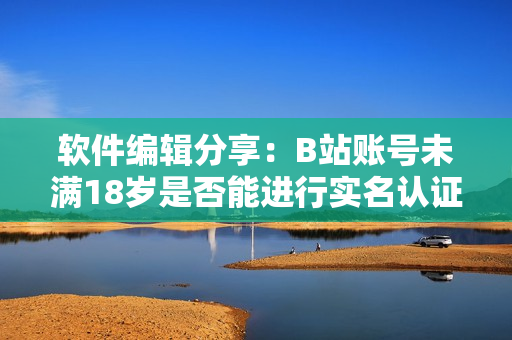 软件编辑分享：B站账号未满18岁是否能进行实名认证？