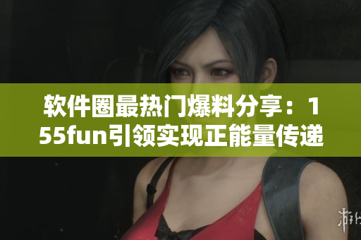 软件圈最热门爆料分享：155fun引领实现正能量传递