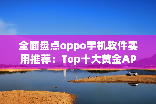 全面盘点oppo手机软件实用推荐：Top十大黄金APP推荐合集