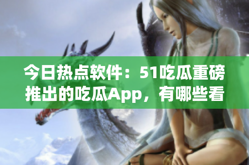 今日热点软件：51吃瓜重磅推出的吃瓜App，有哪些看点？