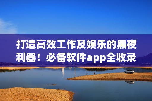 打造高效工作及娱乐的黑夜利器！必备软件app全收录