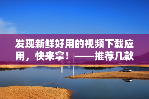 发现新鲜好用的视频下载应用，快来拿！——推荐几款优质的软件下载工具