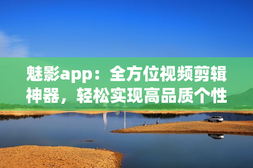 魅影app：全方位视频剪辑神器，轻松实现高品质个性化视频编辑