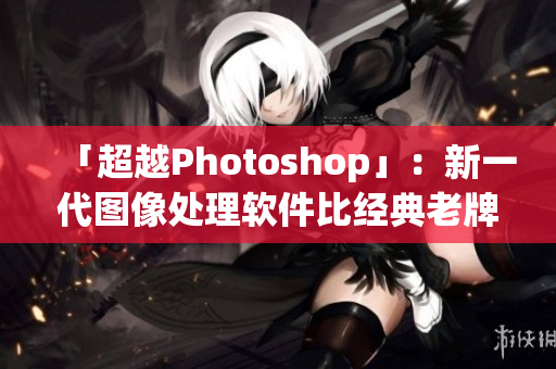 「超越Photoshop」：新一代图像处理软件比经典老牌软件贵多少？