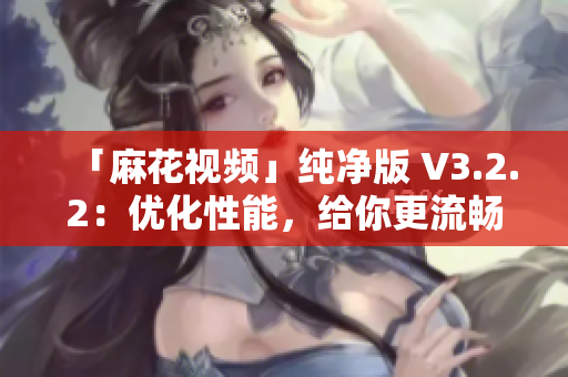 「麻花视频」纯净版 V3.2.2：优化性能，给你更流畅的观影体验！