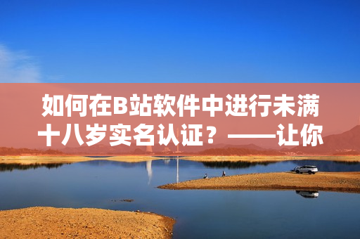 如何在B站软件中进行未满十八岁实名认证？——让你的账户更安全！