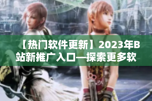 【热门软件更新】2023年B站新推广入口—探索更多软件世界