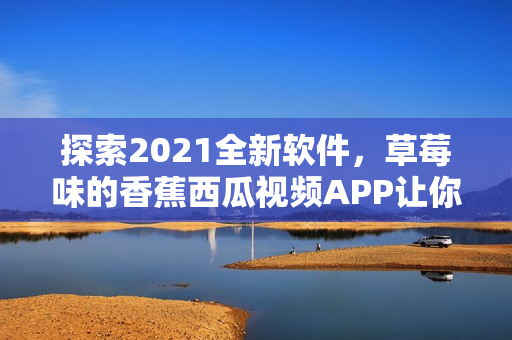 探索2021全新软件，草莓味的香蕉西瓜视频APP让你流连忘返！