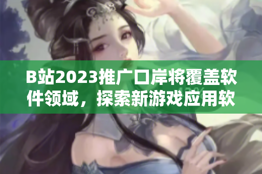 B站2023推广口岸将覆盖软件领域，探索新游戏应用软件入口！