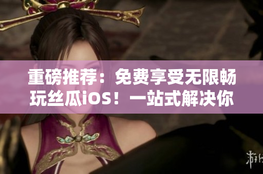 重磅推荐：免费享受无限畅玩丝瓜iOS！一站式解决你的视频播放困惑！