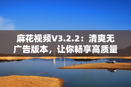 麻花视频V3.2.2：清爽无广告版本，让你畅享高质量软件服务！