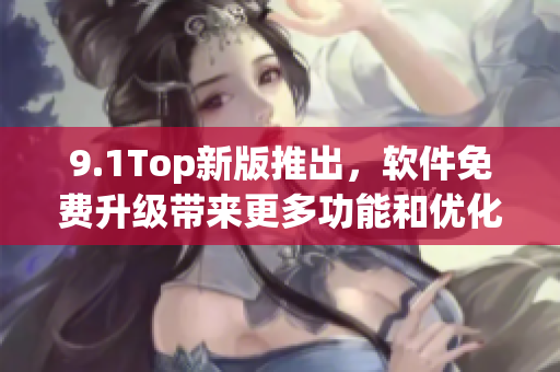 9.1Top新版推出，软件免费升级带来更多功能和优化体验！