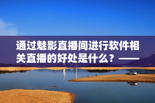 通过魅影直播间进行软件相关直播的好处是什么？——探究软件直播的实际应用