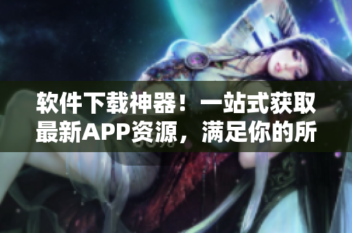 软件下载神器！一站式获取最新APP资源，满足你的所有软件需求