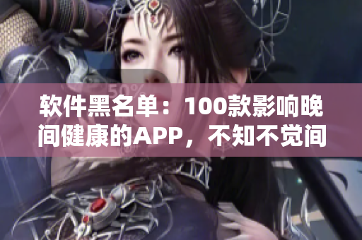 软件黑名单：100款影响晚间健康的APP，不知不觉间毁掉你的生活！