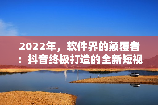 2022年，软件界的颠覆者：抖音终极打造的全新短视频创作软件发布