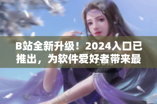 B站全新升级！2024入口已推出，为软件爱好者带来最新科技资讯