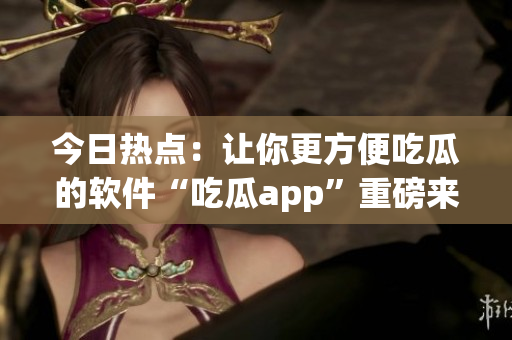 今日热点：让你更方便吃瓜的软件“吃瓜app”重磅来袭！