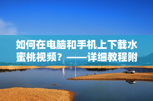 如何在电脑和手机上下载水蜜桃视频？——详细教程附带软件推荐！