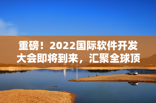 重磅！2022国际软件开发大会即将到来，汇聚全球顶尖编程大咖！