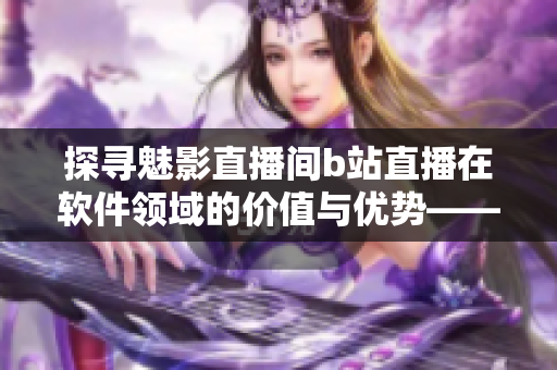 探寻魅影直播间b站直播在软件领域的价值与优势——一篇全面的软件相关文章