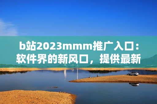 b站2023mmm推广入口：软件界的新风口，提供最新软件资讯和下载服务