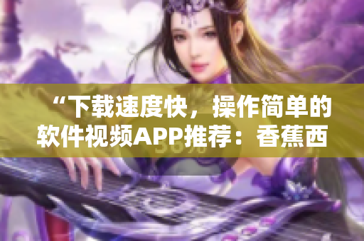 “下载速度快，操作简单的软件视频APP推荐：香蕉西瓜草莓茄子软件”