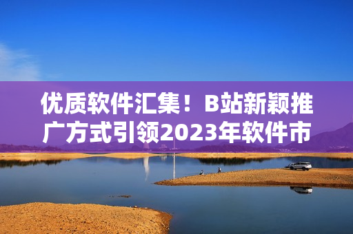 优质软件汇集！B站新颖推广方式引领2023年软件市场进入新时代