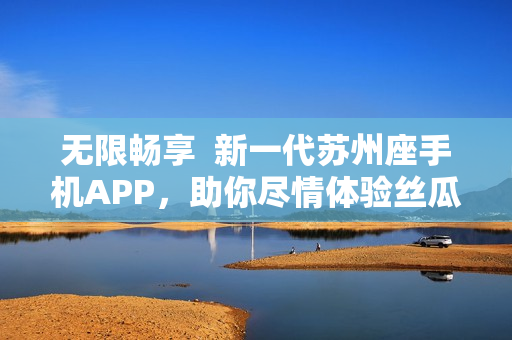 无限畅享  新一代苏州座手机APP，助你尽情体验丝瓜ios