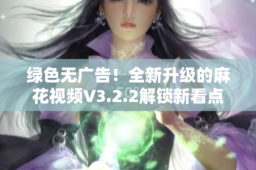 绿色无广告！全新升级的麻花视频V3.2.2解锁新看点