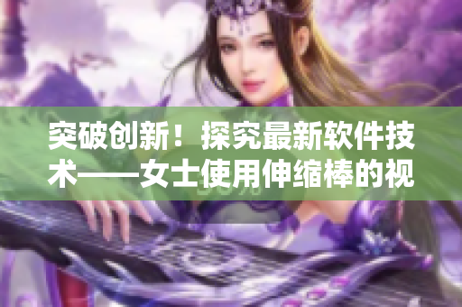 突破创新！探究最新软件技术——女士使用伸缩棒的视频揭示了什么？