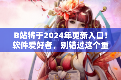 B站将于2024年更新入口！软件爱好者，别错过这个重要消息！