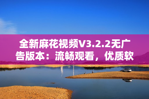 全新麻花视频V3.2.2无广告版本：流畅观看，优质软件选择