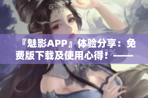 『魅影APP』体验分享：免费版下载及使用心得！——软件用户推荐