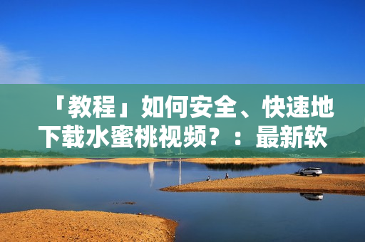 「教程」如何安全、快速地下载水蜜桃视频？：最新软件解析方法教你秒下！