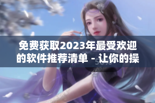 免费获取2023年最受欢迎的软件推荐清单 - 让你的操作更加简便！