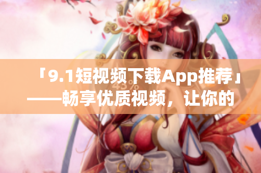 「9.1短视频下载App推荐」——畅享优质视频，让你的生活更加多彩！