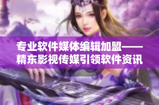 专业软件媒体编辑加盟——精东影视传媒引领软件资讯新风尚