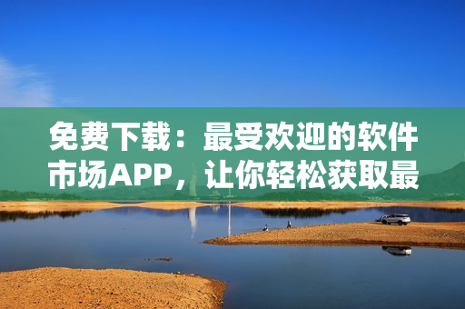 免费下载：最受欢迎的软件市场APP，让你轻松获取最新产品与评价