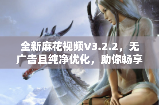 全新麻花视频V3.2.2，无广告且纯净优化，助你畅享高清看片体验