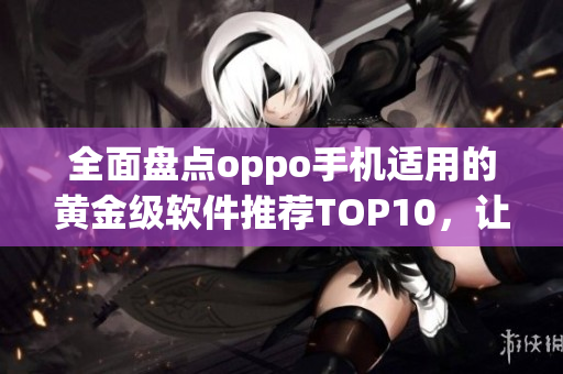 全面盘点oppo手机适用的黄金级软件推荐TOP10，让你的手机更强大！