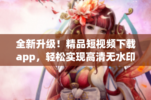 全新升级！精品短视频下载app，轻松实现高清无水印视频下载！