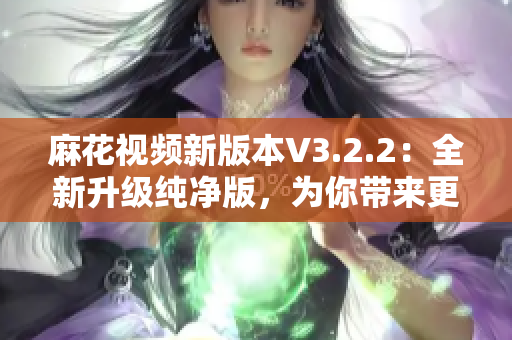 麻花视频新版本V3.2.2：全新升级纯净版，为你带来更好的软件体验