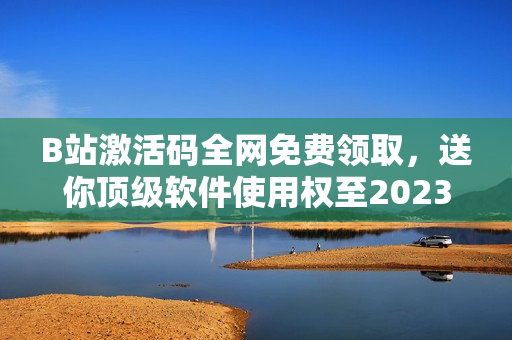 B站激活码全网免费领取，送你顶级软件使用权至2023年