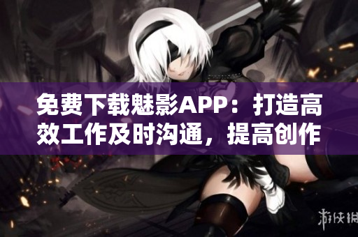 免费下载魅影APP：打造高效工作及时沟通，提高创作成果！