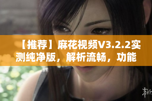 【推荐】麻花视频V3.2.2实测纯净版，解析流畅，功能强大！