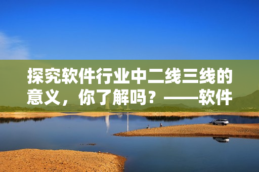 探究软件行业中二线三线的意义，你了解吗？——软件行业深度剖析