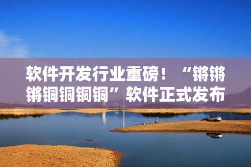 软件开发行业重磅！“锵锵锵铜铜铜铜”软件正式发布，功能大幅升级！